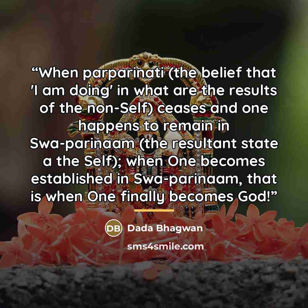 “When parparinati (the belief that 'I am doing' in what are the results of the non-Self) ceases and one happens to remain in Swa-parinaam (the resultant state a the Self); when One becomes established in Swa-parinaam, that is when One finally becomes God!” quote by Dada Bhagwan