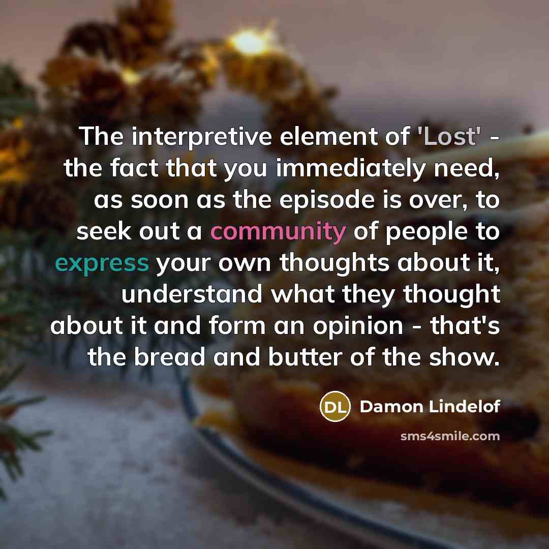 “The interpretive element of 'Lost' - the fact that you immediately need, as soon as the episode is over, to seek out a community of people to express your own thoughts about it, understand what they thought about it and form an opinion - that's the bread and butter of the show.” quote by Damon Lindelof