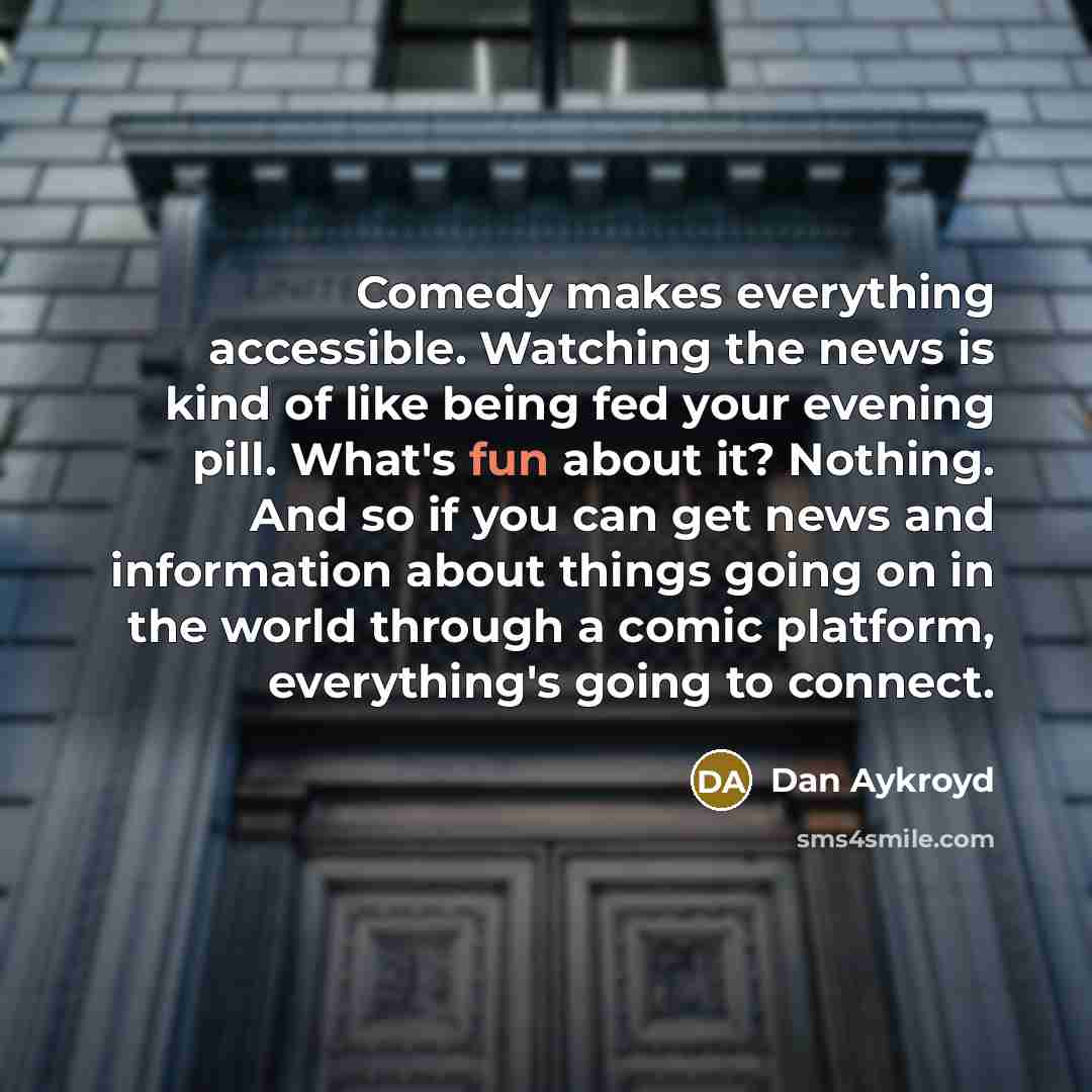 “Comedy makes everything accessible. Watching the news is kind of like being fed your evening pill. What's fun about it? Nothing. And so if you can get news and information about things going on in the world through a comic platform, everything's going to connect.” quote by Dan Aykroyd