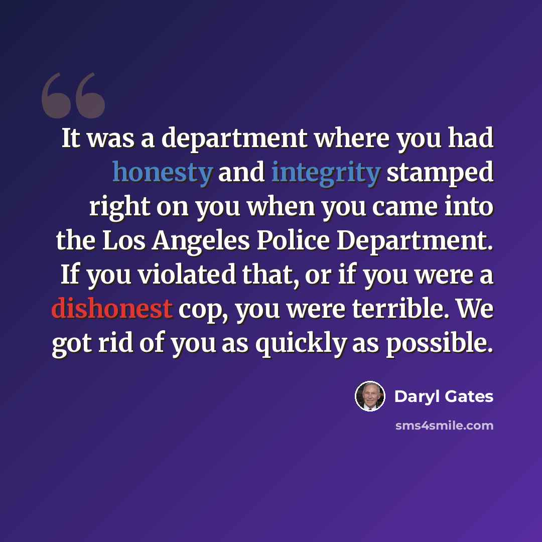 “It was a department where you had honesty and integrity stamped right on you when you came into the Los Angeles Police Department. If you violated that, or if you were a dishonest cop, you were terrible. We got rid of you as quickly as possible.” quote by Daryl Gates