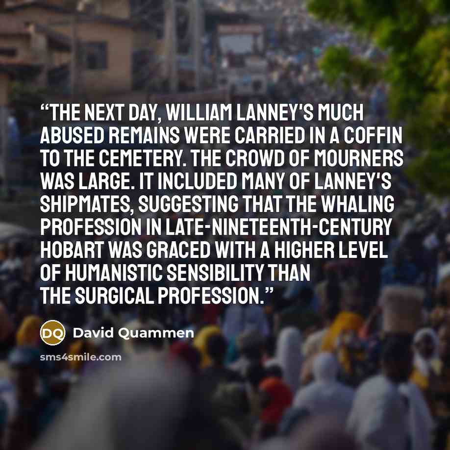 “The next day, William Lanney's much abused remains were carried in a coffin to the cemetery. The crowd of mourners was large. It included many of Lanney's shipmates, suggesting that the whaling profession in late-nineteenth-century Hobart was graced with a higher level of humanistic sensibility…” quote by David Quammen