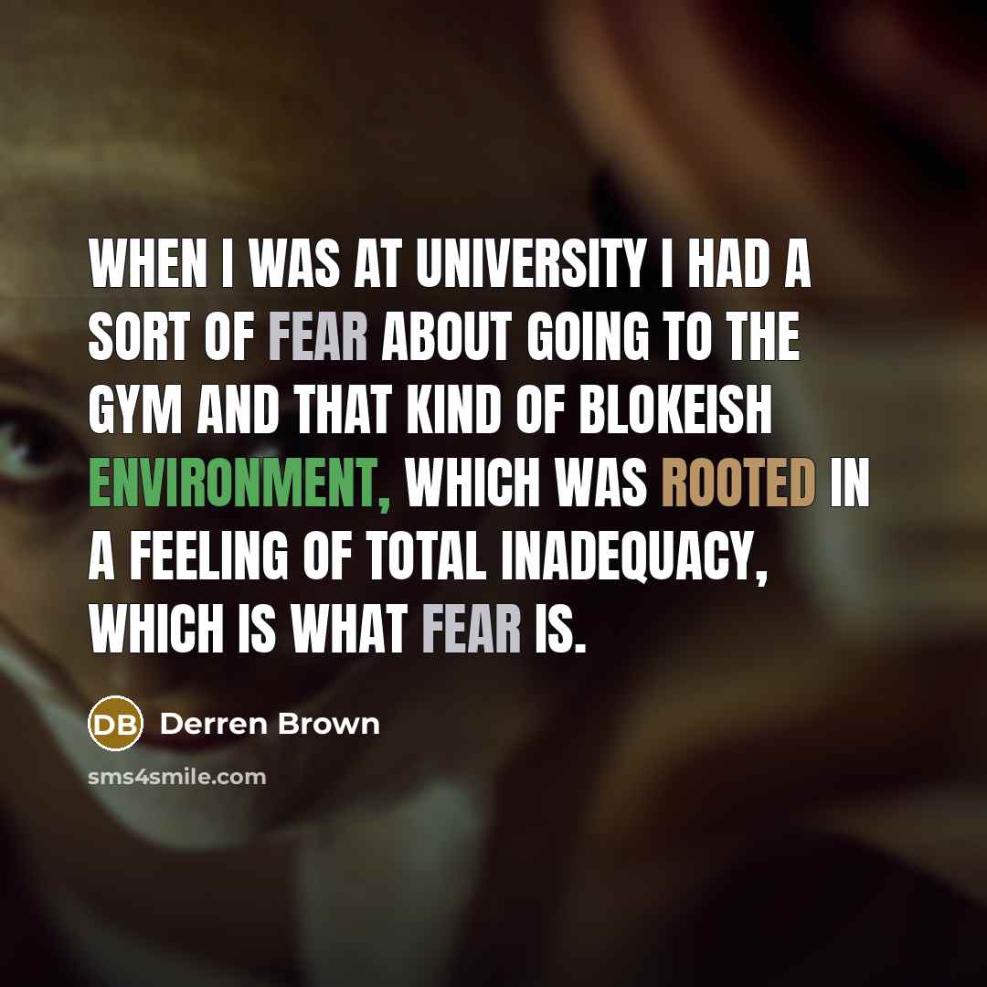 “When I was at University I had a sort of fear about going to the gym and that kind of blokeish environment, which was rooted in a feeling of total inadequacy, which is what fear is.” quote by Derren Brown