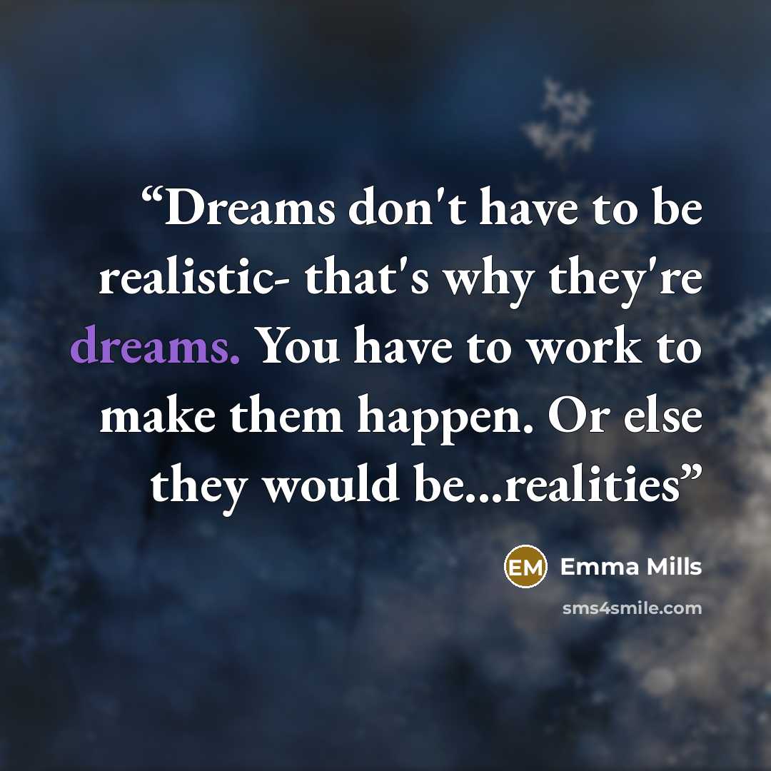 “Dreams don't have to be realistic- that's why they're dreams. You have to work to make them happen. Or else they would be...realities” quote by Emma Mills