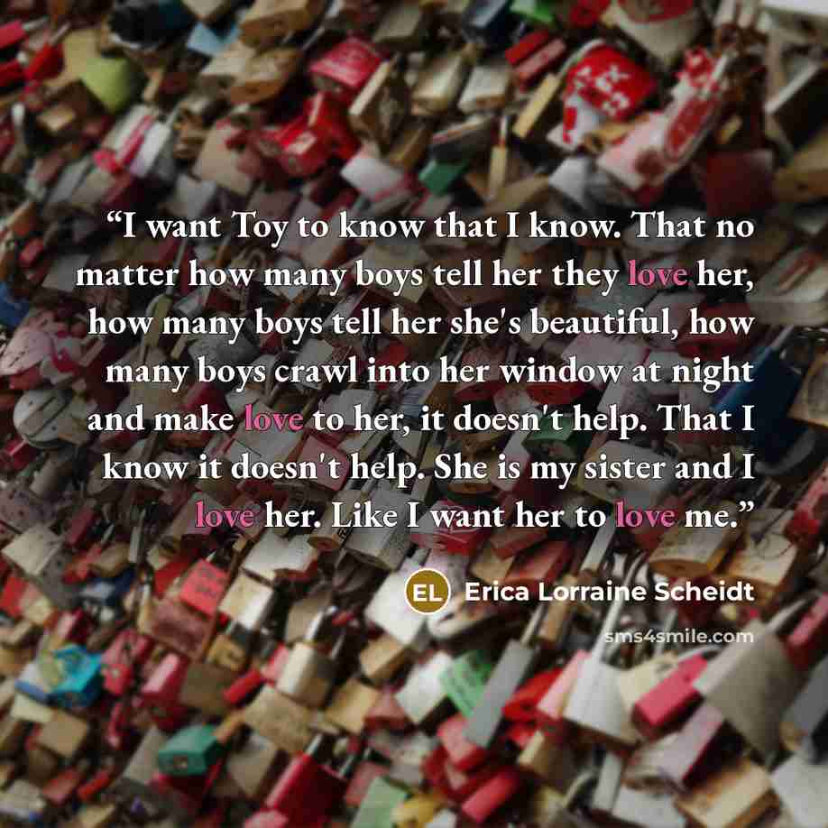 “I want Toy to know that I know. That no matter how many boys tell her they love her, how many boys tell her she's beautiful, how many boys crawl into her window at night and make love to her, it doesn't help. That I know it doesn't help. She is my sister and I love her. Like I want her to love me.” quote by Erica Lorraine Scheidt