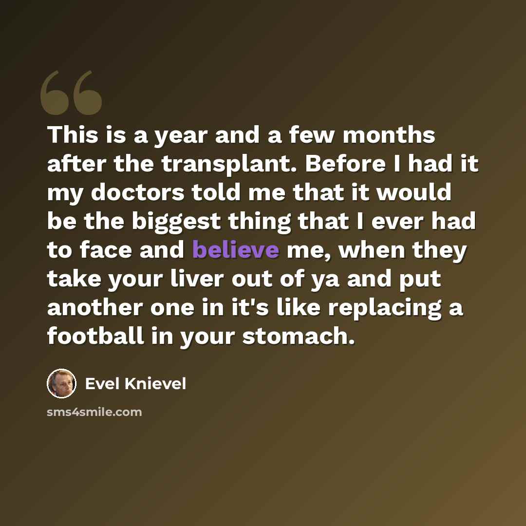 “This is a year and a few months after the transplant. Before I had it my doctors told me that it would be the biggest thing that I ever had to face and believe me, when they take your liver out of ya and put another one in it's like replacing a football in your stomach.” quote by Evel Knievel