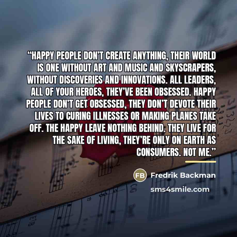 “Happy people don’t create anything, their world is one without art and music and skyscrapers, without discoveries and innovations. All leaders, all of your heroes, they’ve been obsessed. Happy people don’t get obsessed, they don’t devote their lives to curing illnesses or making planes take off…” quote by Fredrik Backman