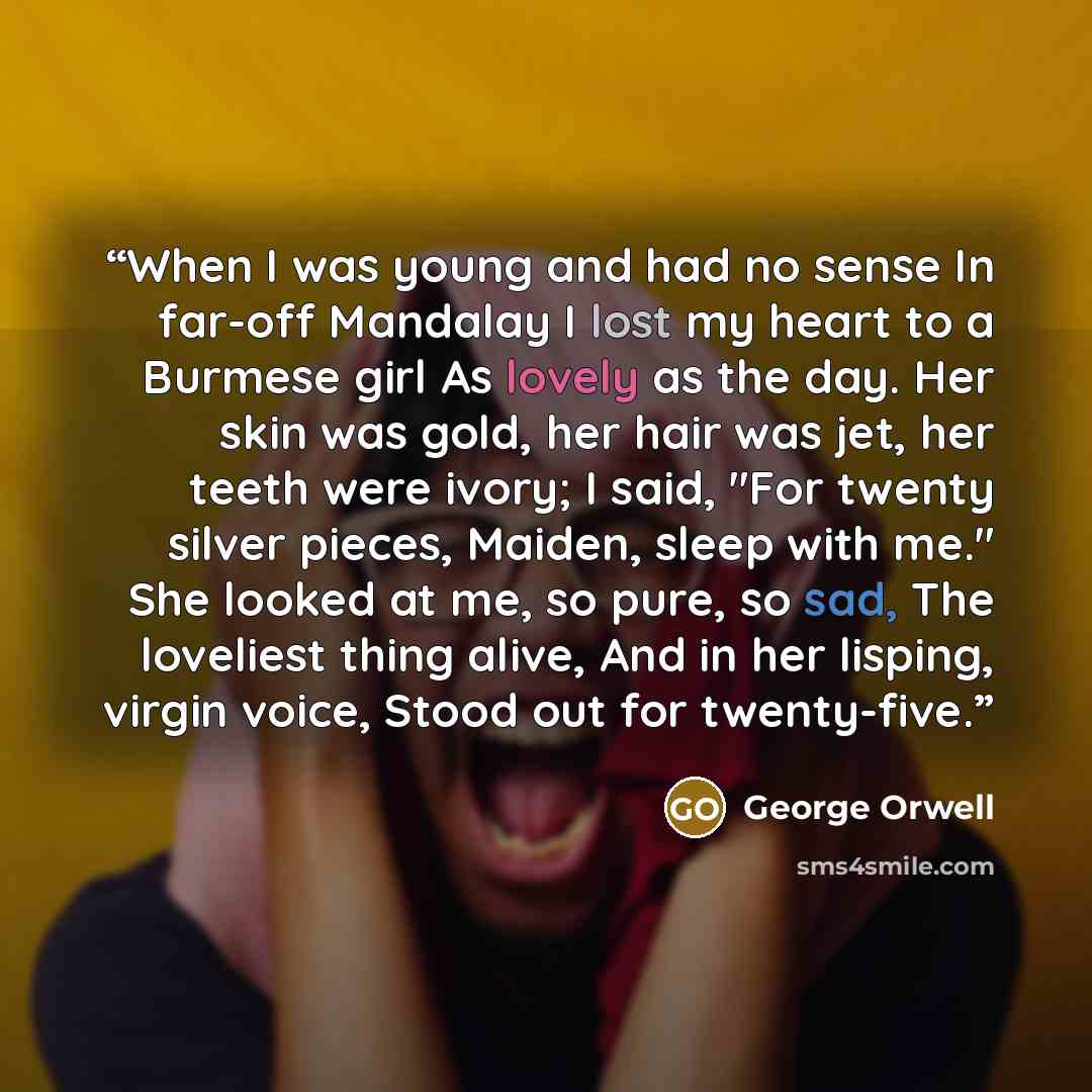 “When I was young and had no sense In far-off Mandalay I lost my heart to a Burmese girl As lovely as the day. Her skin was gold, her hair was jet, her teeth were ivory; I said, "For twenty silver pieces, Maiden, sleep with me." She looked at me, so pure, so sad, The loveliest thing alive, And in…” quote by George Orwell