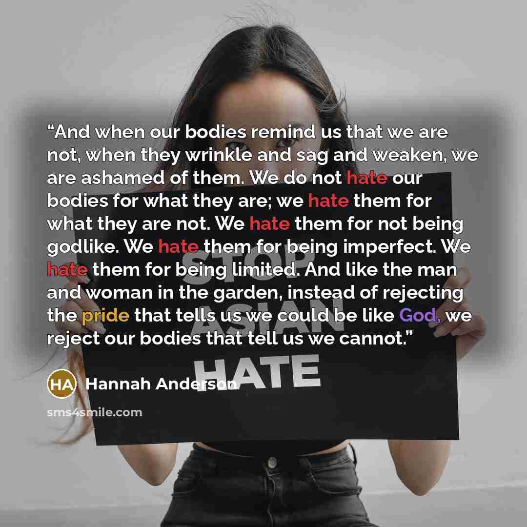 “And when our bodies remind us that we are not, when they wrinkle and sag and weaken, we are ashamed of them. We do not hate our bodies for what they are; we hate them for what they are not. We hate them for not being godlike. We hate them for being imperfect. We hate them for being limited. And…” quote by Hannah Anderson