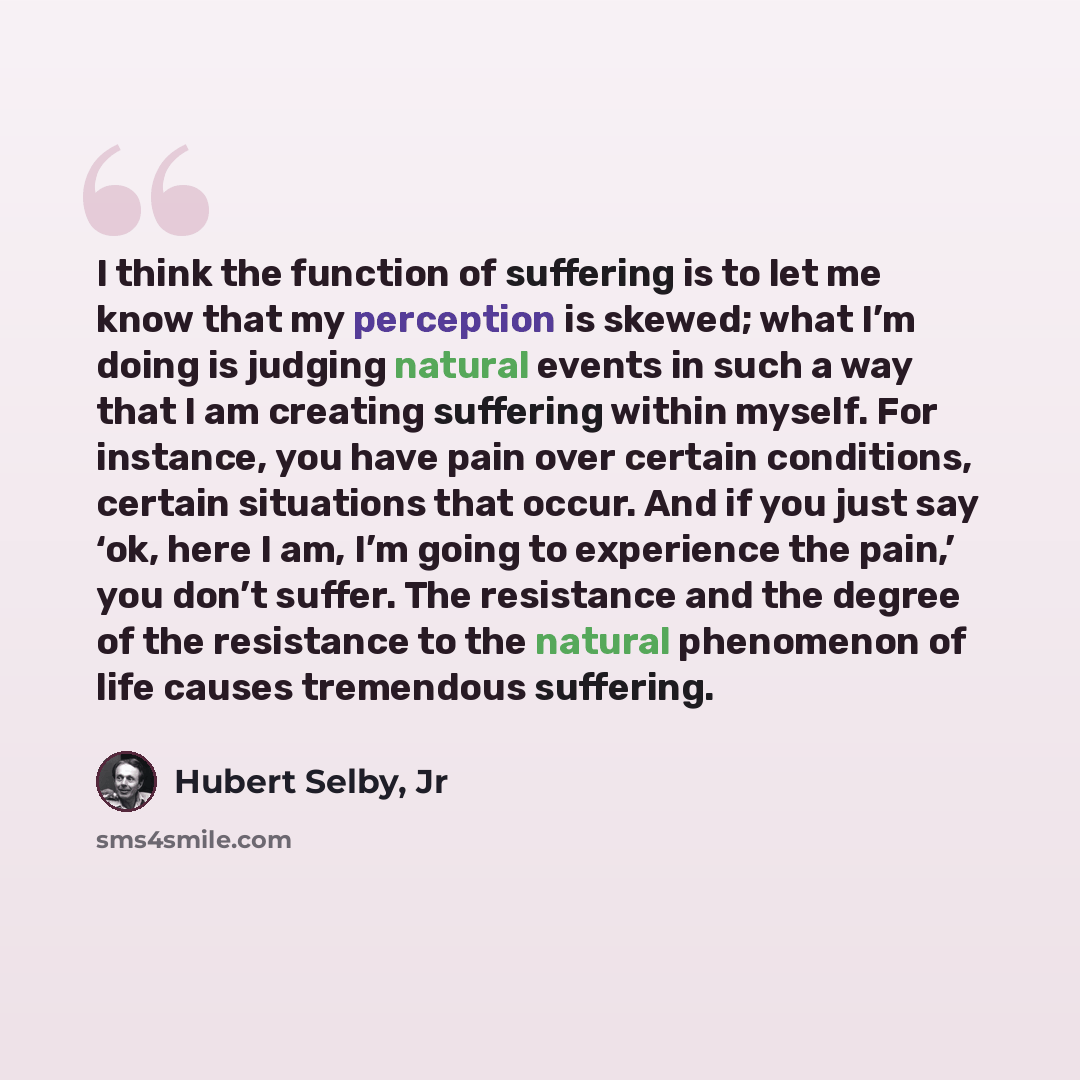 “I think the function of suffering is to let me know that my perception is skewed; what I’m doing is judging natural events in such a way that I am creating suffering within myself. For instance, you have pain over certain conditions, certain situations that occur. And if you just say ‘ok, here I…” quote by Hubert Selby, Jr