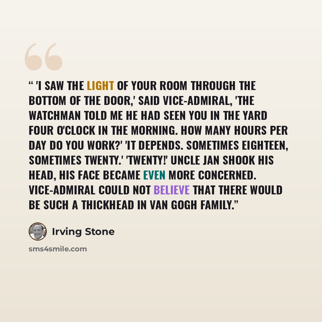 “'I saw the light of your room through the bottom of the door,' said vice-admiral, 'the watchman told me he had seen you in the yard four o'clock in the morning. How many hours per day do you work?' 'It depends. Sometimes eighteen, sometimes twenty.' 'Twenty!' Uncle Jan shook his head, his face…” quote by Irving Stone