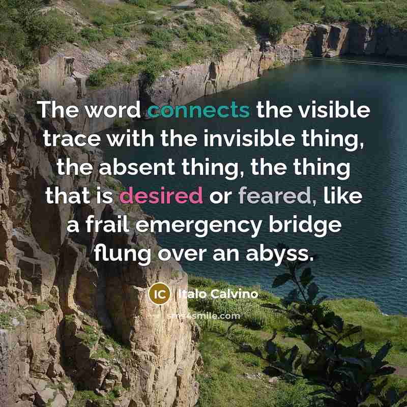 “The word connects the visible trace with the invisible thing, the absent thing, the thing that is desired or feared, like a frail emergency bridge flung over an abyss.” quote by Italo Calvino