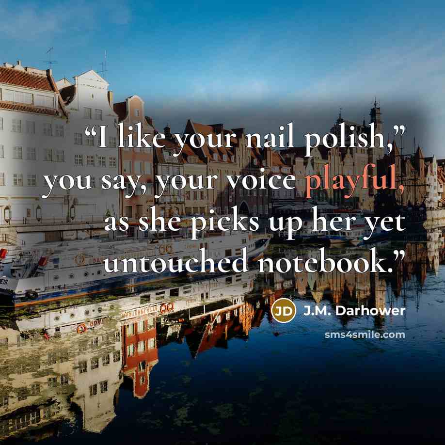 “I like your nail polish,” you say, your voice playful, as she picks up her yet untouched notebook.” quote by J.M. Darhower