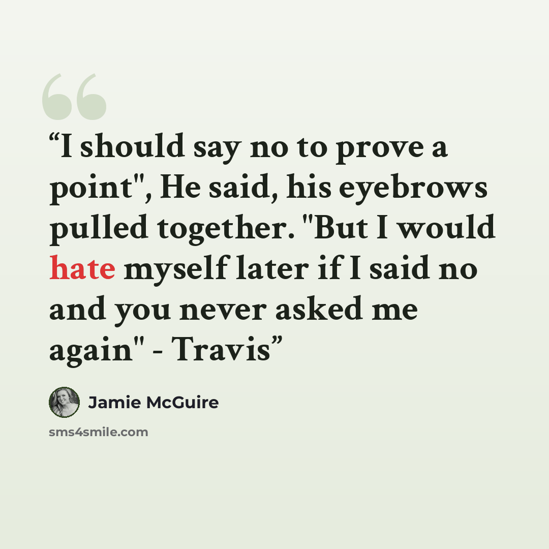 “I should say no to prove a point", He said, his eyebrows pulled together. "But I would hate myself later if I said no and you never asked me again" - Travis” quote by Jamie McGuire