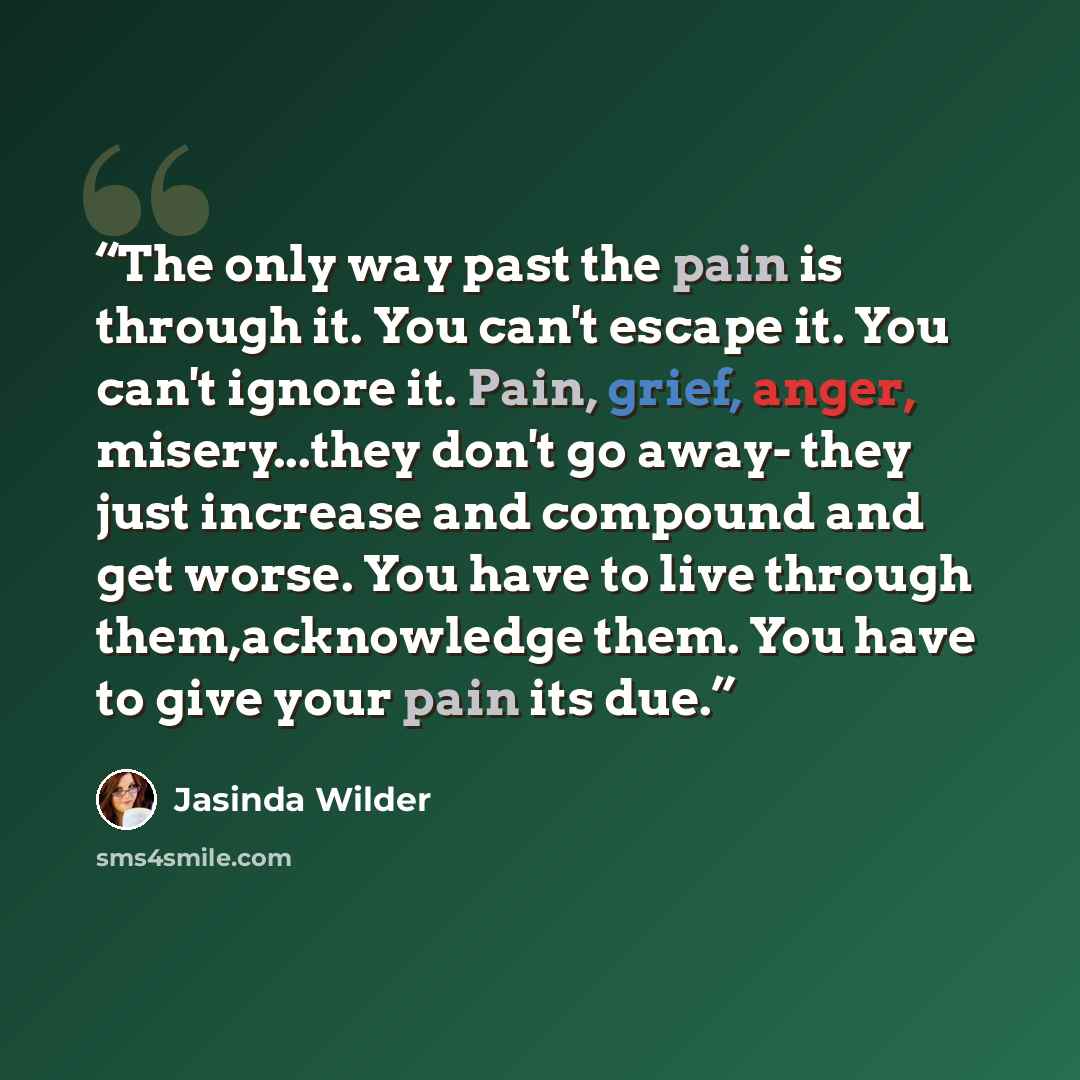 “The only way past the pain is through it. You can't escape it. You can't ignore it. Pain, grief, anger, misery...they don't go away- they just increase and compound and get worse. You have to live through them,acknowledge them. You have to give your pain its due.” quote by Jasinda Wilder
