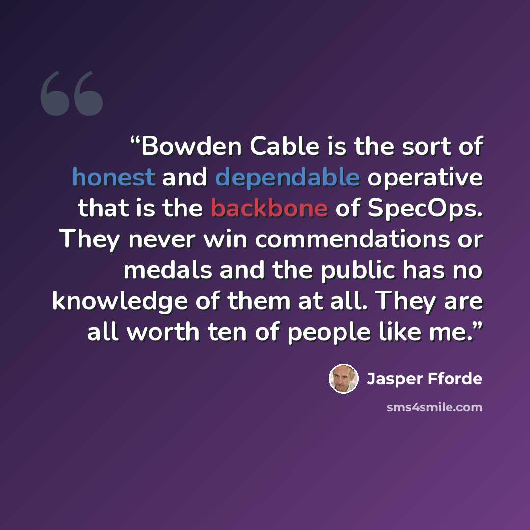 “Bowden Cable is the sort of honest and dependable operative that is the backbone of SpecOps. They never win commendations or medals and the public has no knowledge of them at all. They are all worth ten of people like me.” quote by Jasper Fforde