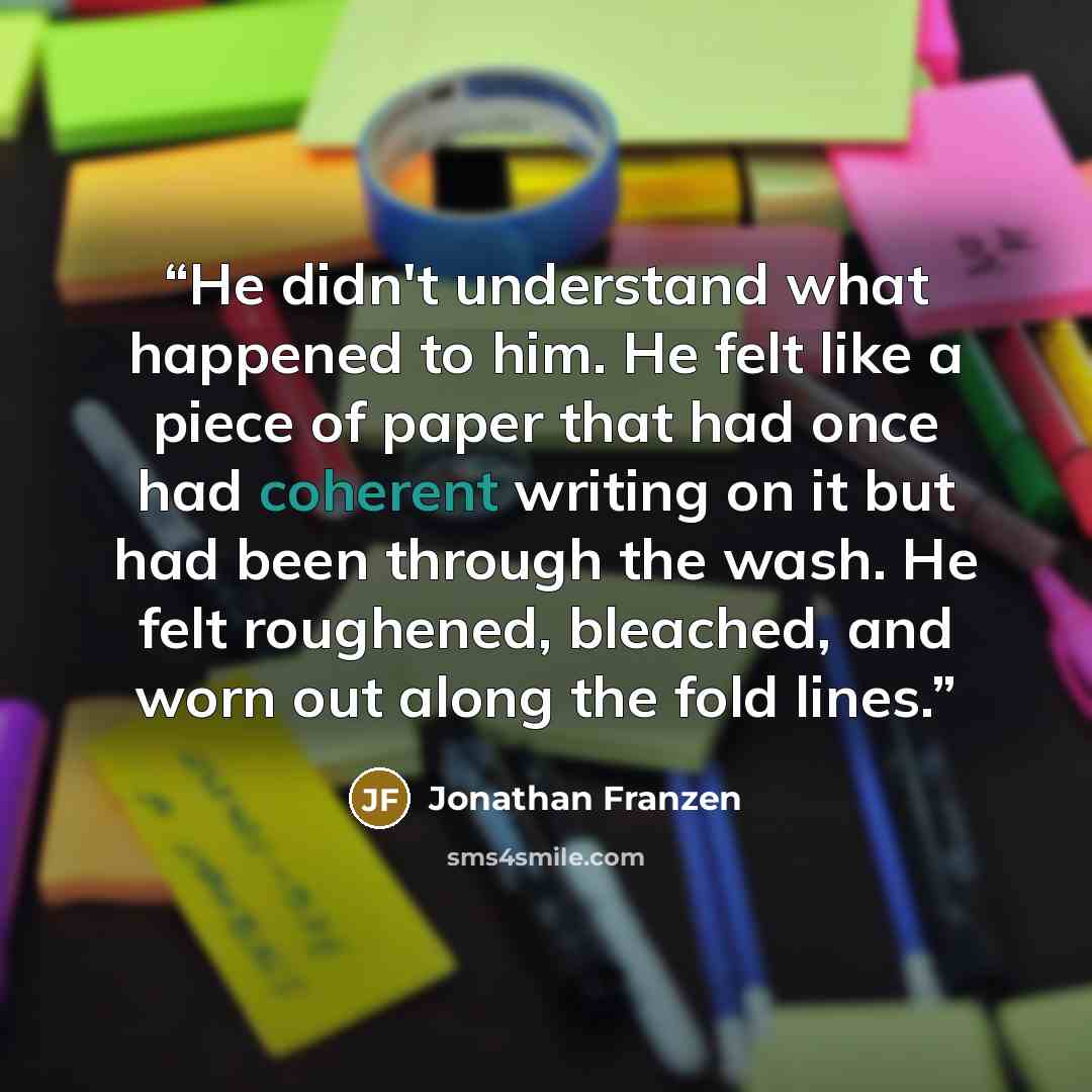 “He didn't understand what happened to him. He felt like a piece of paper that had once had coherent writing on it but had been through the wash. He felt roughened, bleached, and worn out along the fold lines.” quote by Jonathan Franzen