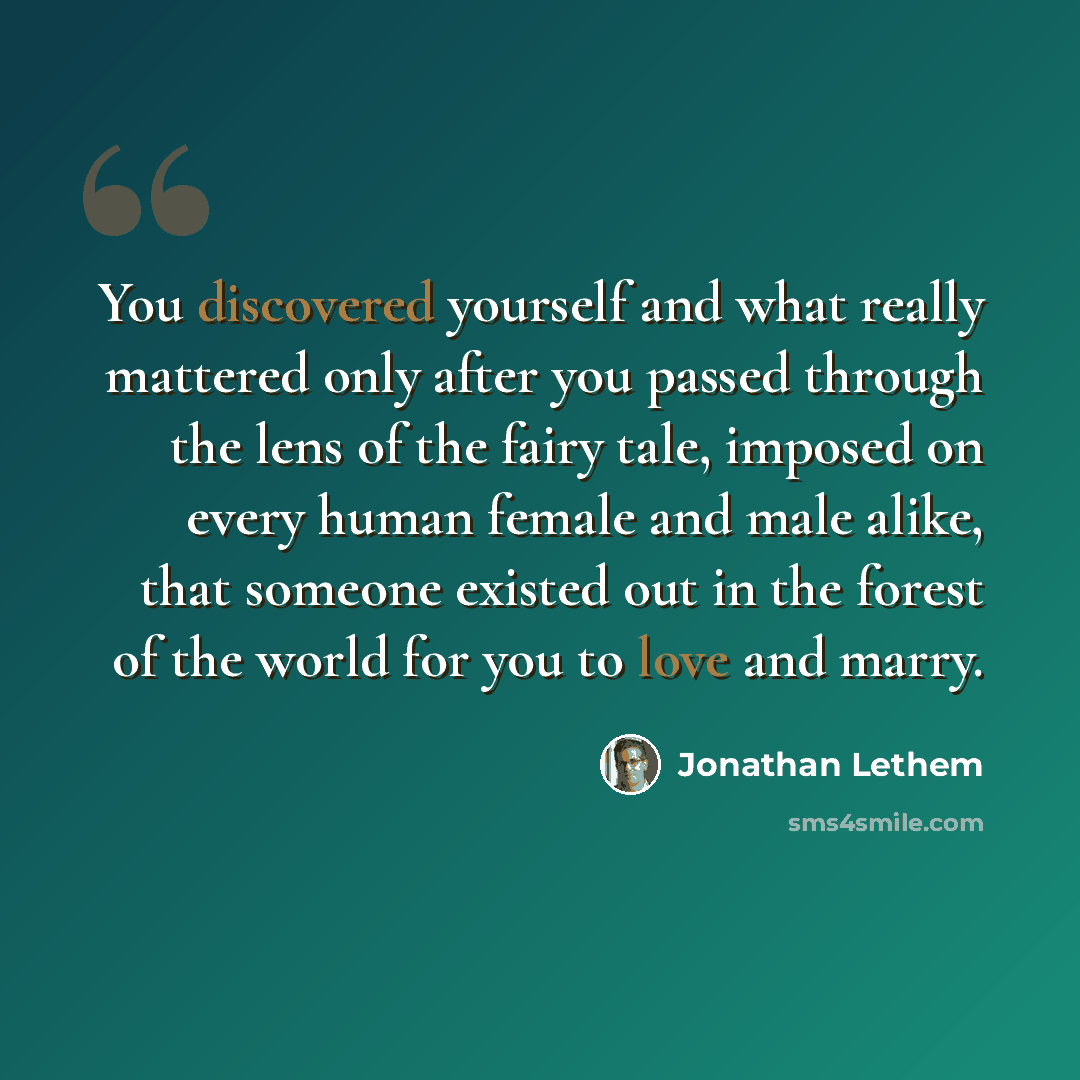 “You discovered yourself and what really mattered only after you passed through the lens of the fairy tale, imposed on every human female and male alike, that someone existed out in the forest of the world for you to love and marry.” quote by Jonathan Lethem