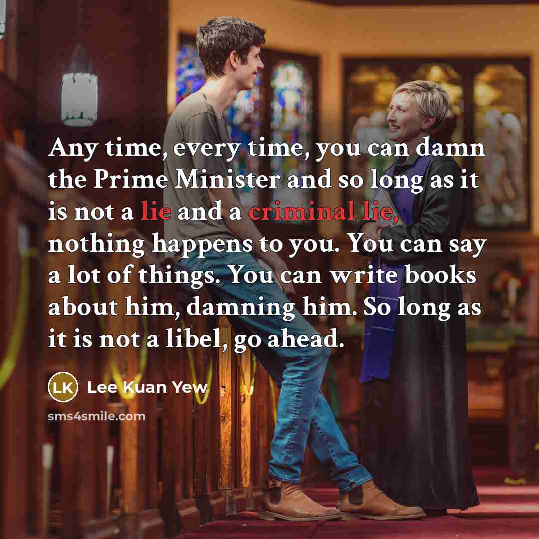 “Any time, every time, you can damn the Prime Minister and so long as it is not a lie and a criminal lie, nothing happens to you. You can say a lot of things. You can write books about him, damning him. So long as it is not a libel, go ahead.” quote by Lee Kuan Yew