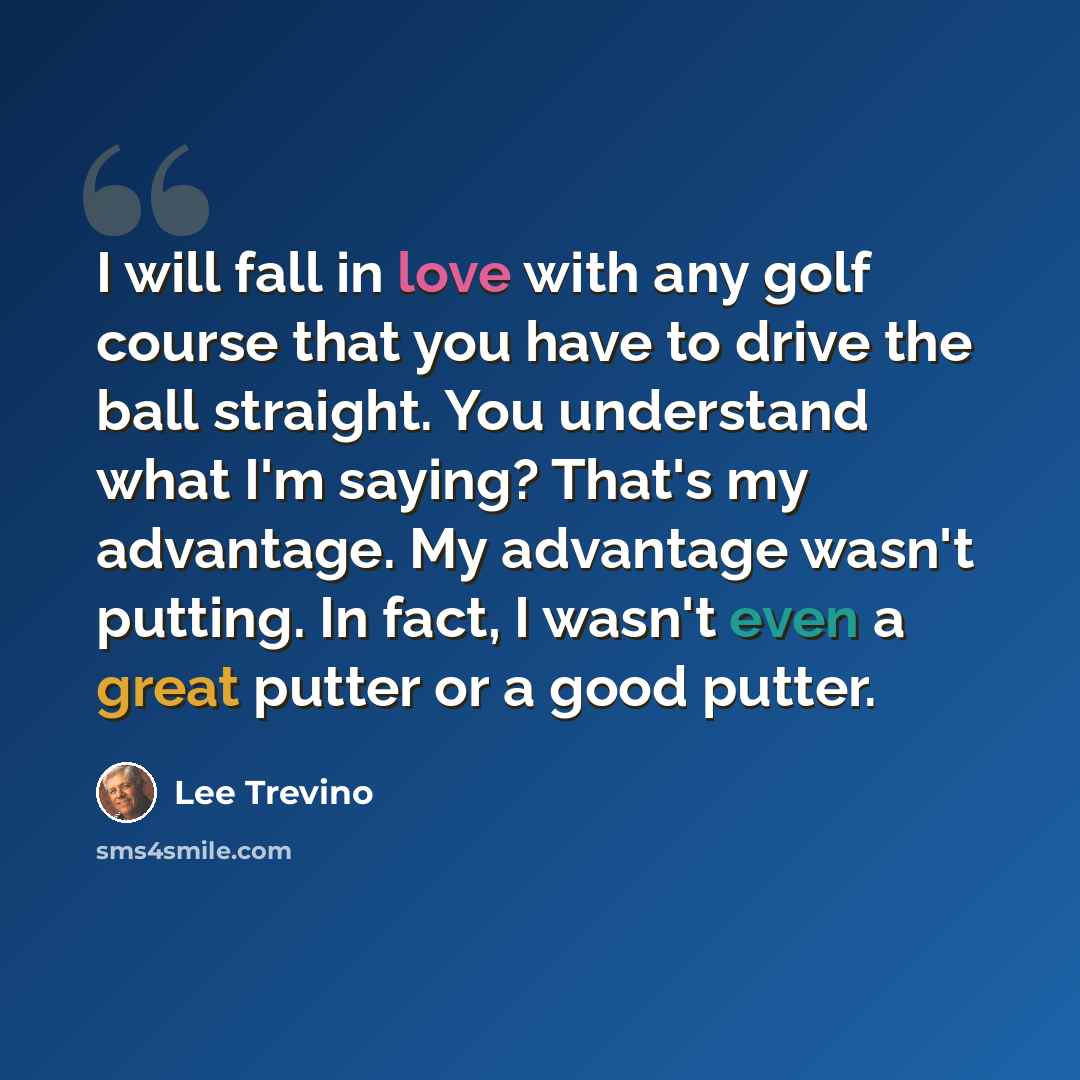 “I will fall in love with any golf course that you have to drive the ball straight. You understand what I'm saying? That's my advantage. My advantage wasn't putting. In fact, I wasn't even a great putter or a good putter.” quote by Lee Trevino