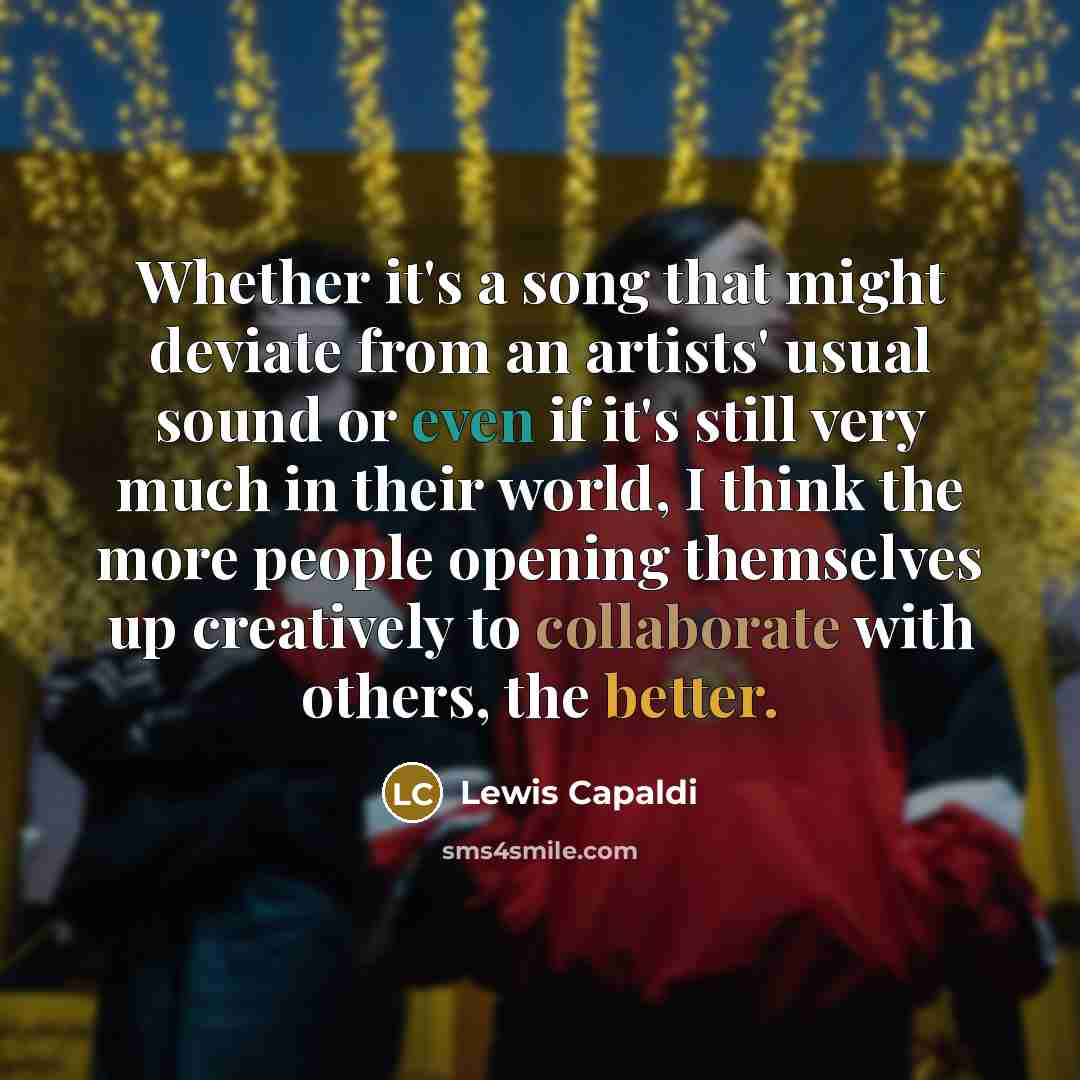 “Whether it's a song that might deviate from an artists' usual sound or even if it's still very much in their world, I think the more people opening themselves up creatively to collaborate with others, the better.” quote by Lewis Capaldi