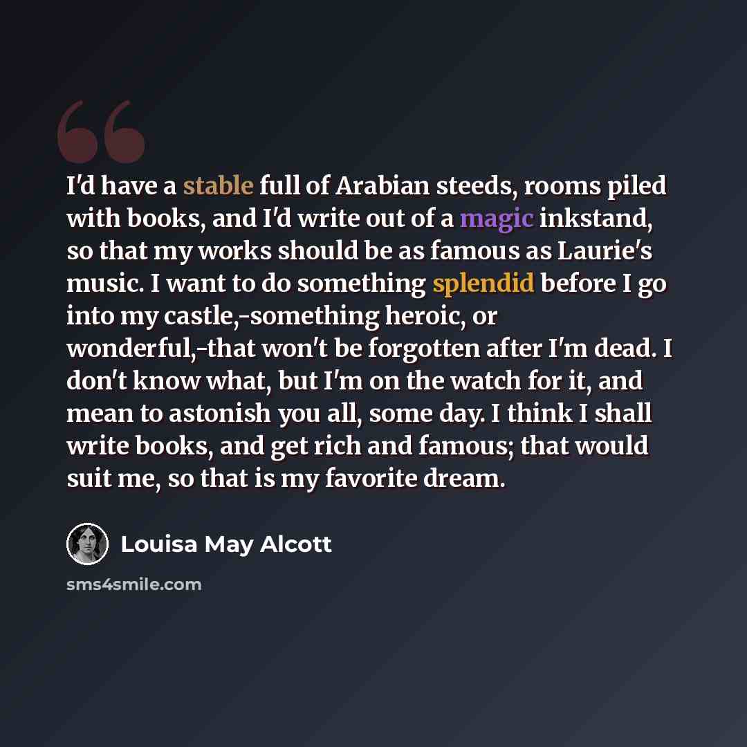 “I'd have a stable full of Arabian steeds, rooms piled with books, and I'd write out of a magic inkstand, so that my works should be as famous as Laurie's music. I want to do something splendid before I go into my castle,-something heroic, or wonderful,-that won't be forgotten after I'm dead. I…” quote by Louisa May Alcott