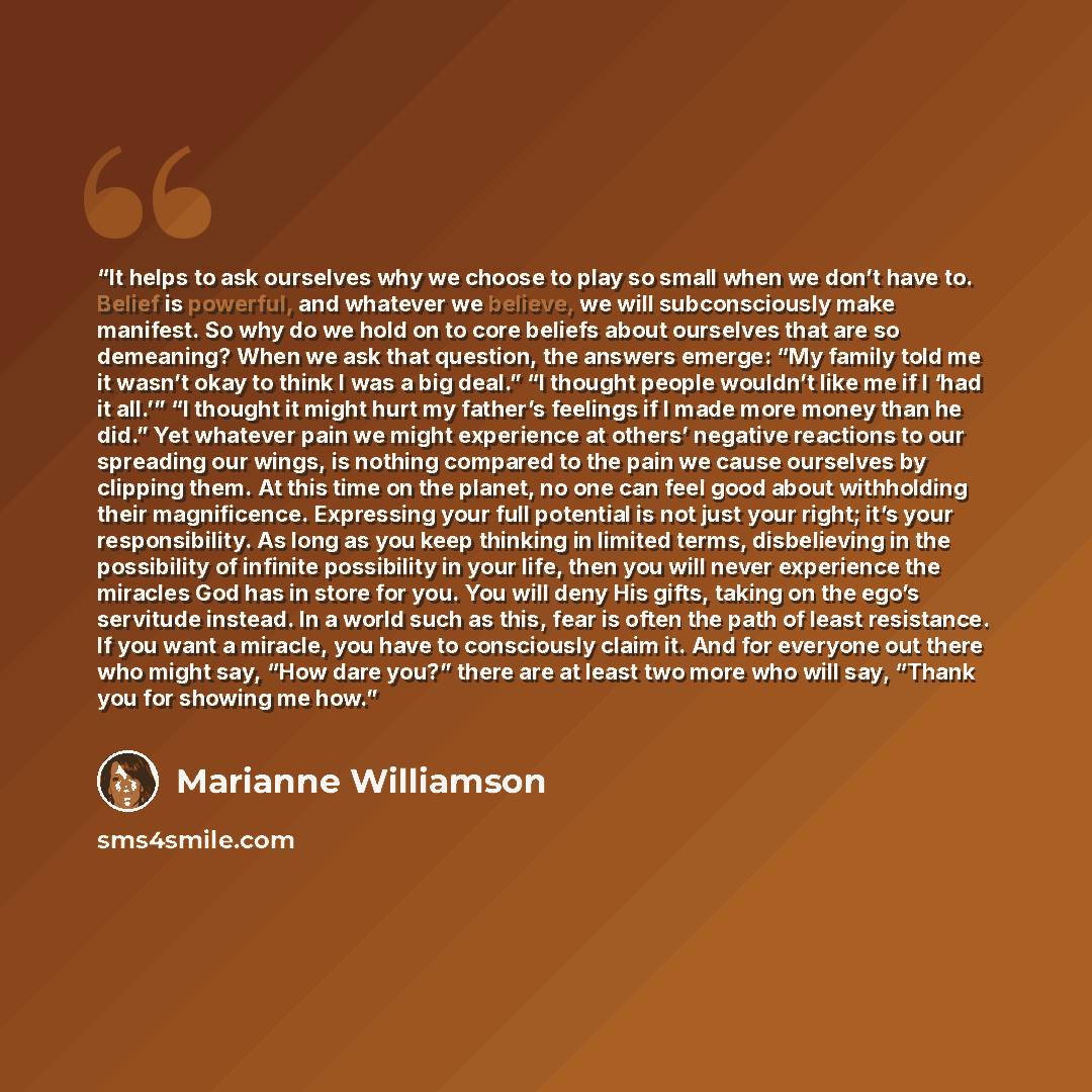 “It helps to ask ourselves why we choose to play so small when we don’t have to. Belief is powerful, and whatever we believe, we will subconsciously make manifest. So why do we hold on to core beliefs about ourselves that are so demeaning? When we ask that question, the answers emerge: “My family…” quote by Marianne Williamson