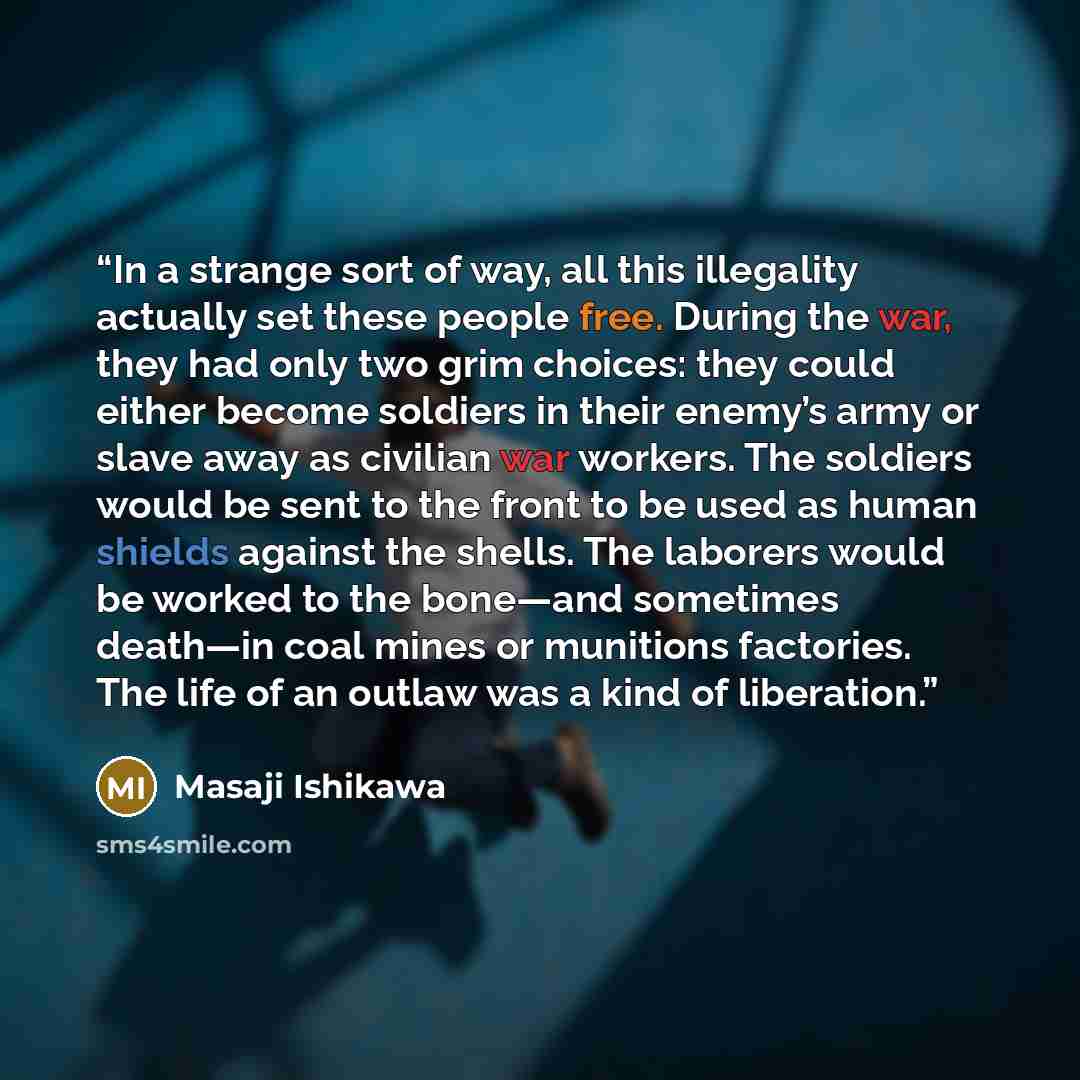 “In a strange sort of way, all this illegality actually set these people free. During the war, they had only two grim choices: they could either become soldiers in their enemy’s army or slave away as civilian war workers. The soldiers would be sent to the front to be used as human shields against…” quote by Masaji Ishikawa