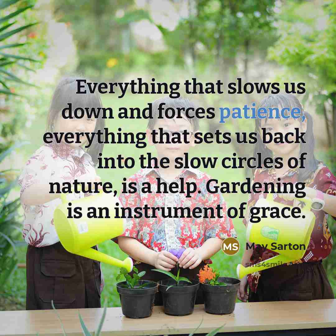 “Everything that slows us down and forces patience, everything that sets us back into the slow circles of nature, is a help. Gardening is an instrument of grace.” quote by May Sarton