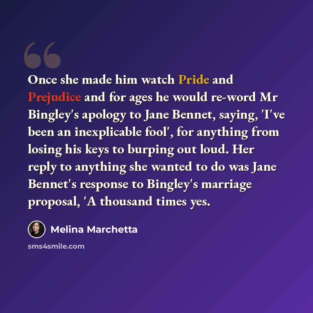 “Once she made him watch Pride and Prejudice and for ages he would re-word Mr Bingley's apology to Jane Bennet, saying, 'I've been an inexplicable fool', for anything from losing his keys to burping out loud. Her reply to anything she wanted to do was Jane Bennet's response to Bingley's marriage…” quote by Melina Marchetta