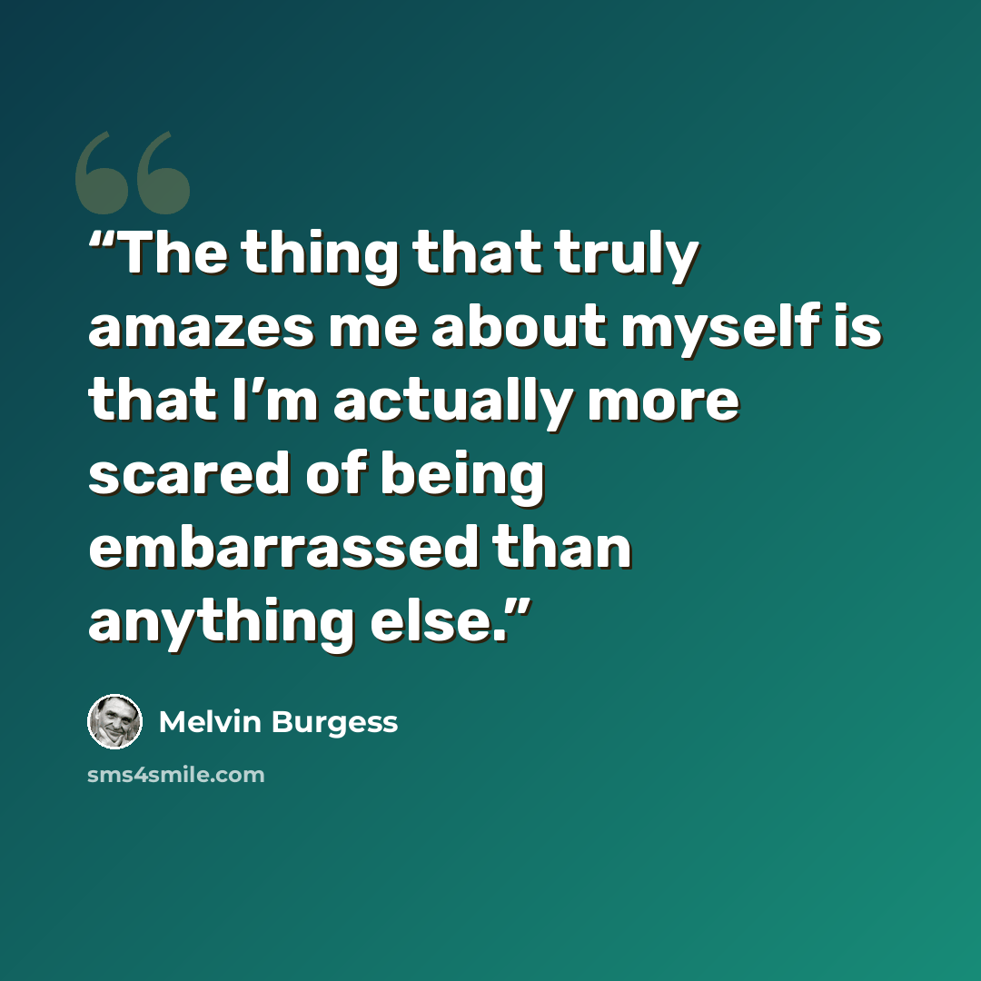 “The thing that truly amazes me about myself is that I’m actually more scared of being embarrassed than anything else.” quote by Melvin Burgess