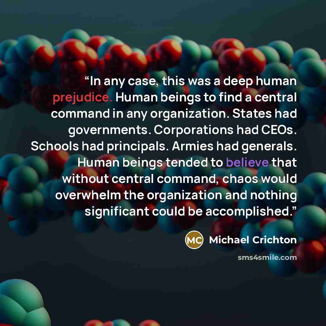 “In any case, this was a deep human prejudice. Human beings to find a central command in any organization. States had governments. Corporations had CEOs. Schools had principals. Armies had generals. Human beings tended to believe that without central command, chaos would overwhelm the organization…” quote by Michael Crichton