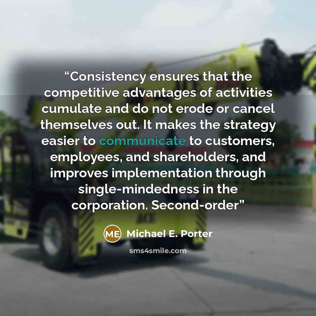 “Consistency ensures that the competitive advantages of activities cumulate and do not erode or cancel themselves out. It makes the strategy easier to communicate to customers, employees, and shareholders, and improves implementation through single-mindedness in the corporation. Second-order” quote by Michael E. Porter