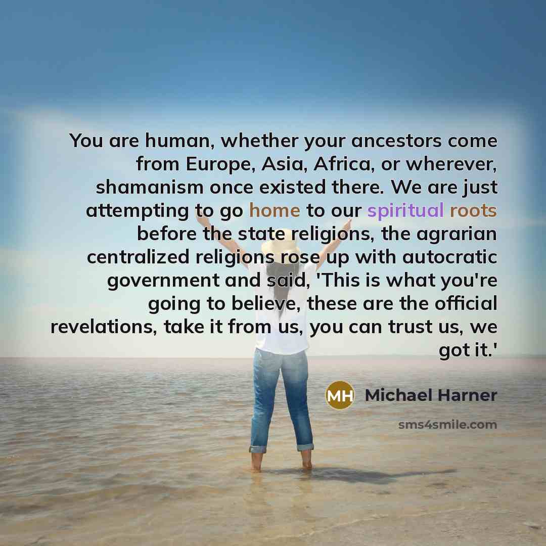 “You are human, whether your ancestors come from Europe, Asia, Africa, or wherever, shamanism once existed there. We are just attempting to go home to our spiritual roots before the state religions, the agrarian centralized religions rose up with autocratic government and said, 'This is what you're…” quote by Michael Harner
