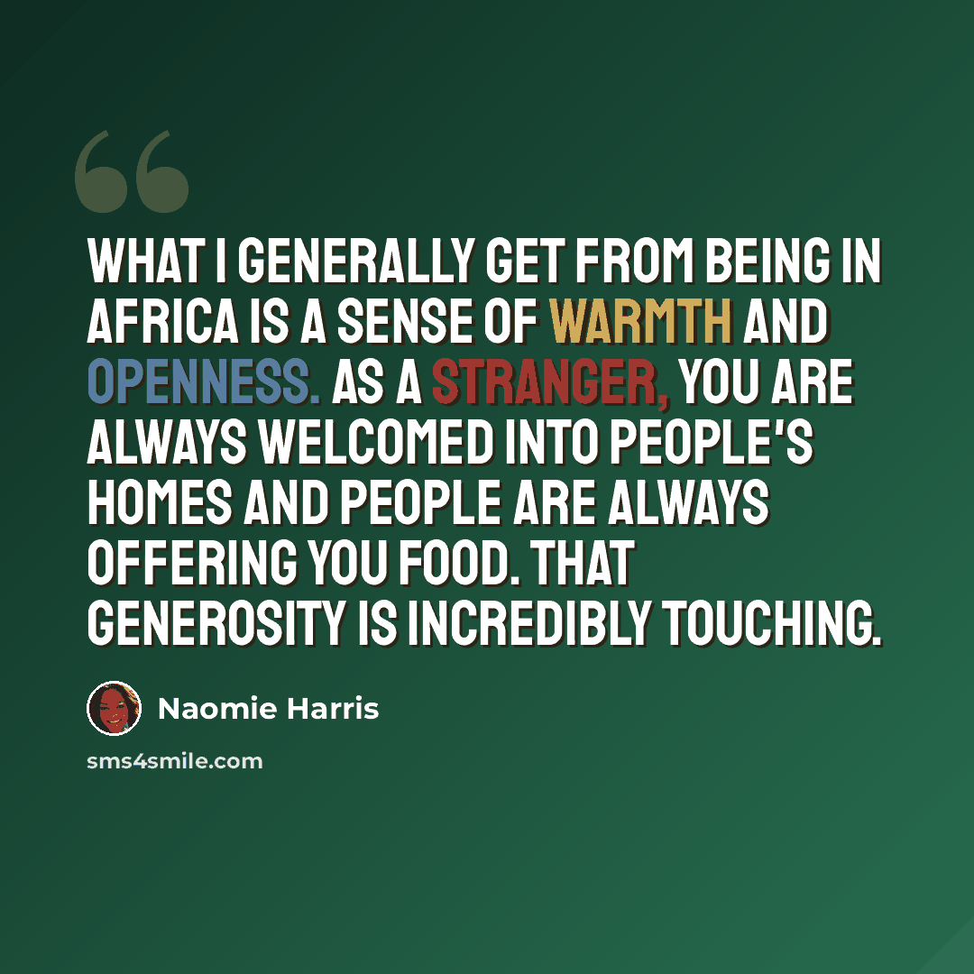 “What I generally get from being in Africa is a sense of warmth and openness. As a stranger, you are always welcomed into people's homes and people are always offering you food. That generosity is incredibly touching.” quote by Naomie Harris