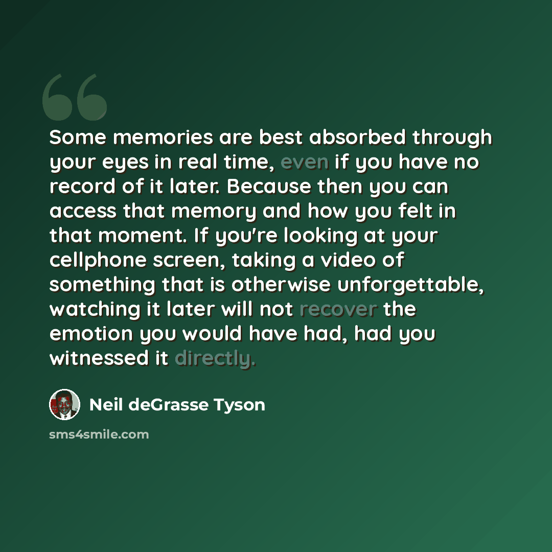 “Some memories are best absorbed through your eyes in real time, even if you have no record of it later. Because then you can access that memory and how you felt in that moment. If you're looking at your cellphone screen, taking a video of something that is otherwise unforgettable, watching it…” quote by Neil deGrasse Tyson
