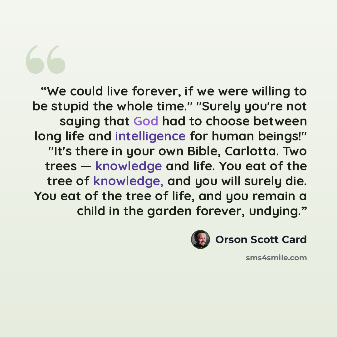 “We could live forever, if we were willing to be stupid the whole time." "Surely you're not saying that God had to choose between long life and intelligence for human beings!" "It's there in your own Bible, Carlotta. Two trees — knowledge and life. You eat of the tree of knowledge, and you will…” quote by Orson Scott Card