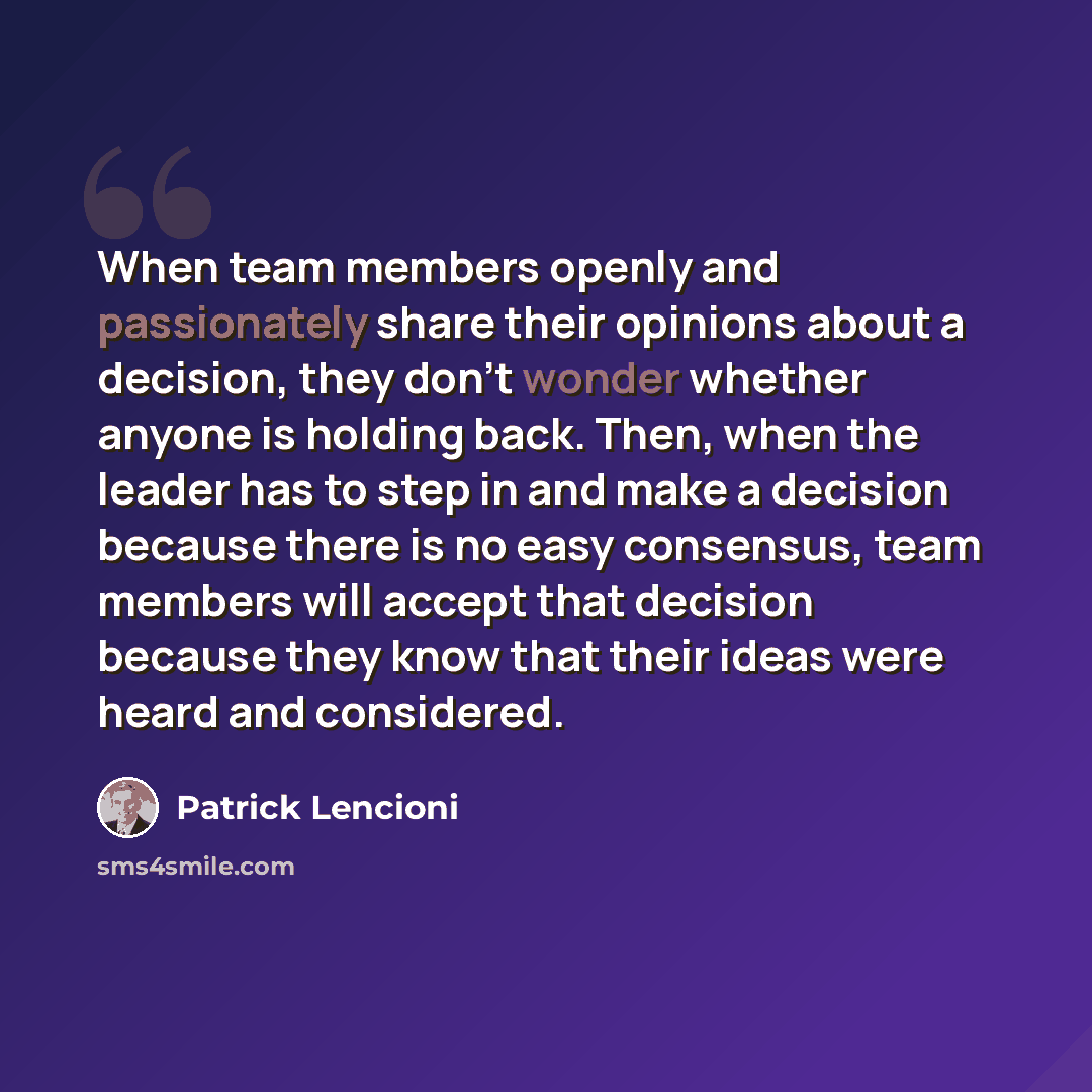 “When team members openly and passionately share their opinions about a decision, they don't wonder whether anyone is holding back. Then, when the leader has to step in and make a decision because there is no easy consensus, team members will accept that decision because they know that their ideas…” quote by Patrick Lencioni