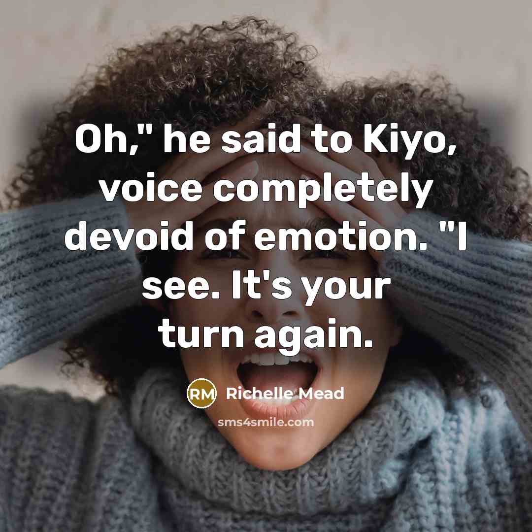 “Oh," he said to Kiyo, voice completely devoid of emotion. "I see. It's your turn again.” quote by Richelle Mead