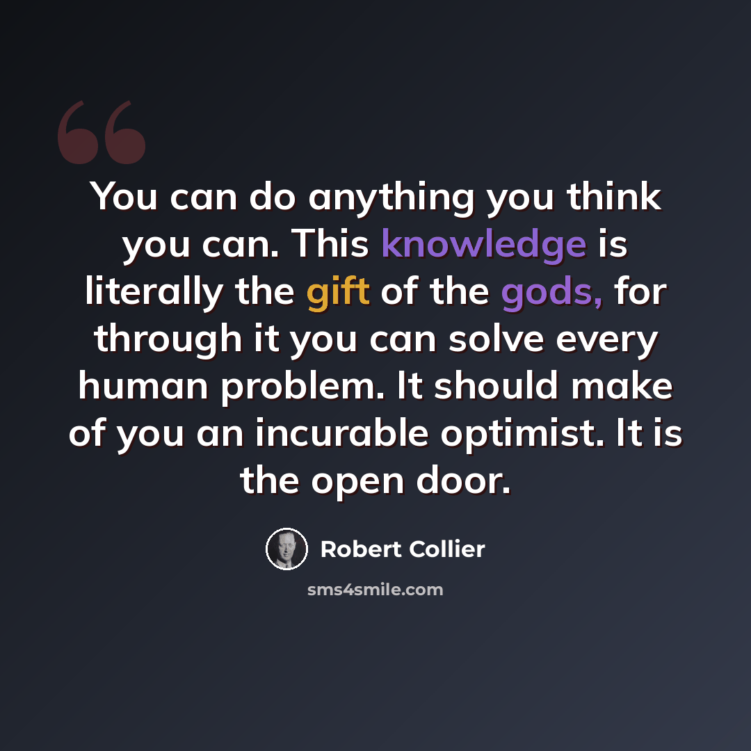 “You can do anything you think you can. This knowledge is literally the gift of the gods, for through it you can solve every human problem. It should make of you an incurable optimist. It is the open door.” quote by Robert Collier