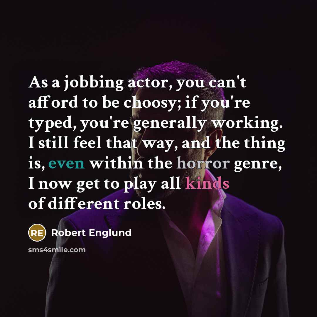 “As a jobbing actor, you can't afford to be choosy; if you're typed, you're generally working. I still feel that way, and the thing is, even within the horror genre, I now get to play all kinds of different roles.” quote by Robert Englund