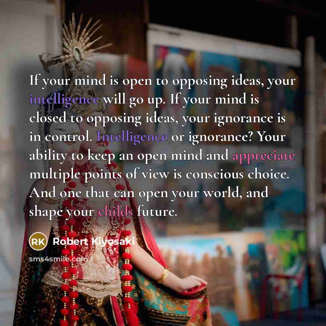 “If your mind is open to opposing ideas, your intelligence will go up. If your mind is closed to opposing ideas, your ignorance is in control. Intelligence or ignorance? Your ability to keep an open mind and appreciate multiple points of view is conscious choice. And one that can open your world…” quote by Robert Kiyosaki