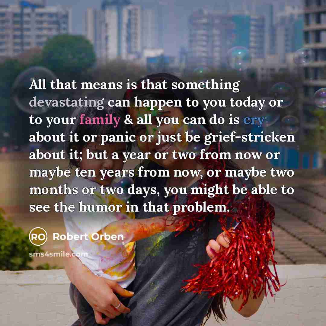 “All that means is that something devastating can happen to you today or to your family & all you can do is cry about it or panic or just be grief-stricken about it; but a year or two from now or maybe ten years from now, or maybe two months or two days, you might be able to see the humor in that…” quote by Robert Orben