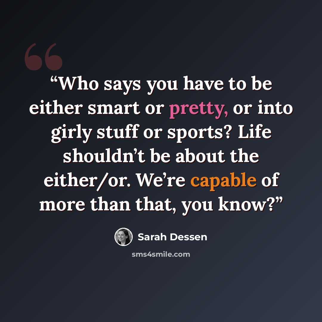 “Who says you have to be either smart or pretty, or into girly stuff or sports? Life shouldn’t be about the either/or. We’re capable of more than that, you know?” quote by Sarah Dessen