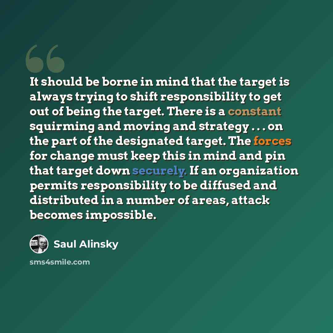“It should be borne in mind that the target is always trying to shift responsibility to get out of being the target. There is a constant squirming and moving and strategy . . . on the part of the designated target. The forces for change must keep this in mind and pin that target down securely. If…” quote by Saul Alinsky