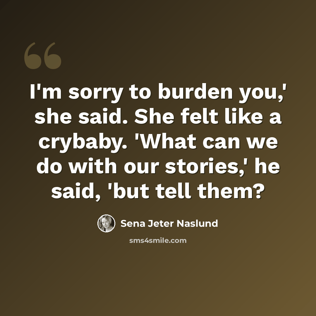 “I'm sorry to burden you,' she said. She felt like a crybaby. 'What can we do with our stories,' he said, 'but tell them?” quote by Sena Jeter Naslund