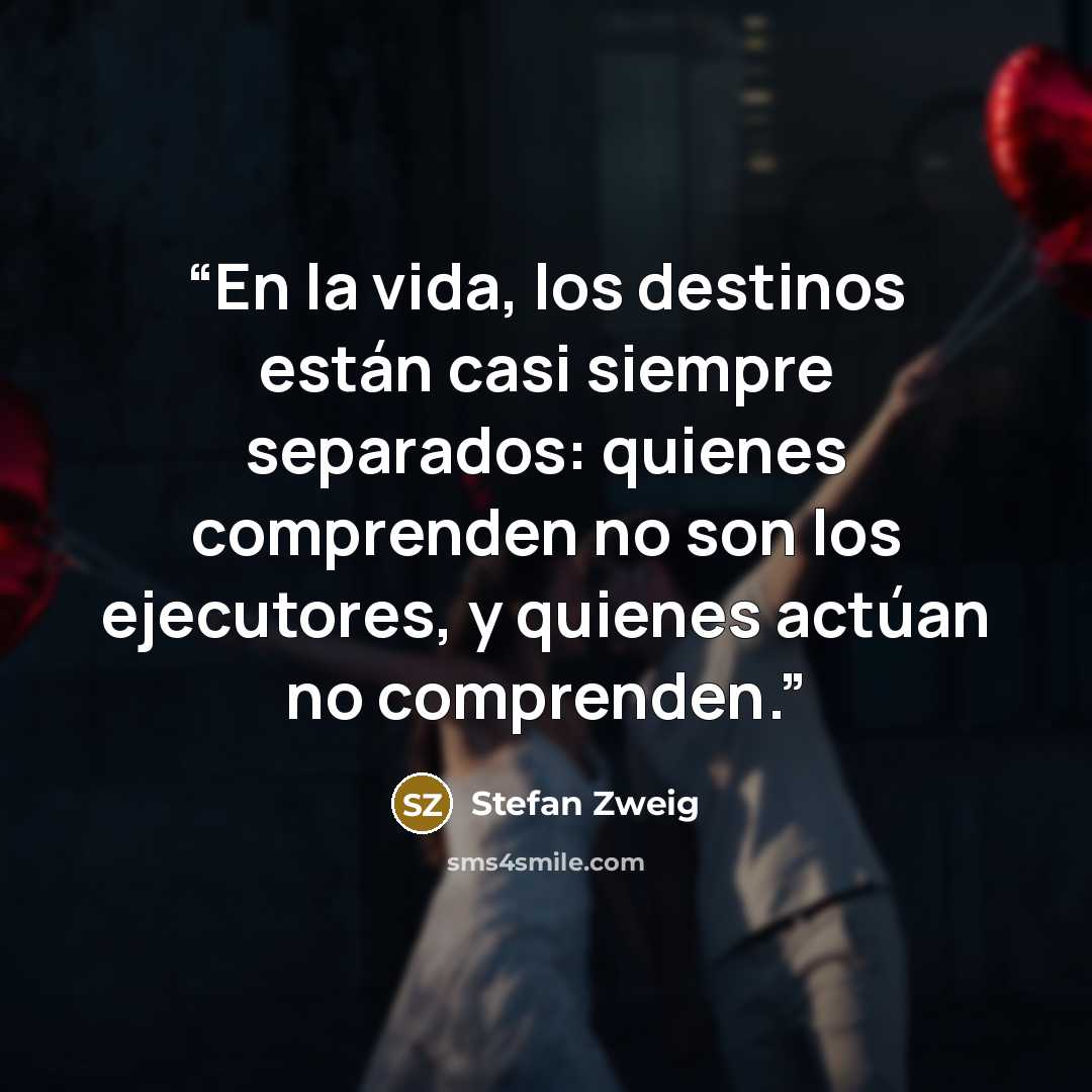 “En la vida, los destinos están casi siempre separados: quienes comprenden no son los ejecutores, y quienes actúan no comprenden.” quote by Stefan Zweig