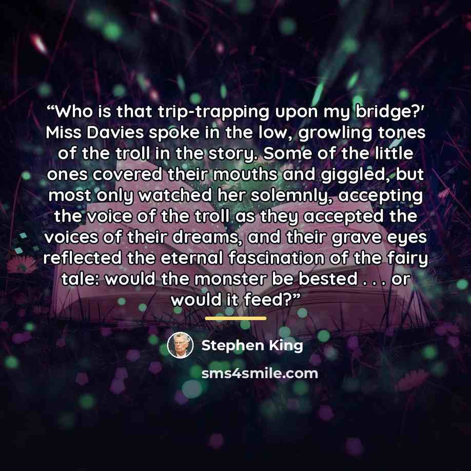 “Who is that trip-trapping upon my bridge?' Miss Davies spoke in the low, growling tones of the troll in the story. Some of the little ones covered their mouths and giggled, but most only watched her solemnly, accepting the voice of the troll as they accepted the voices of their dreams, and their…” quote by Stephen King