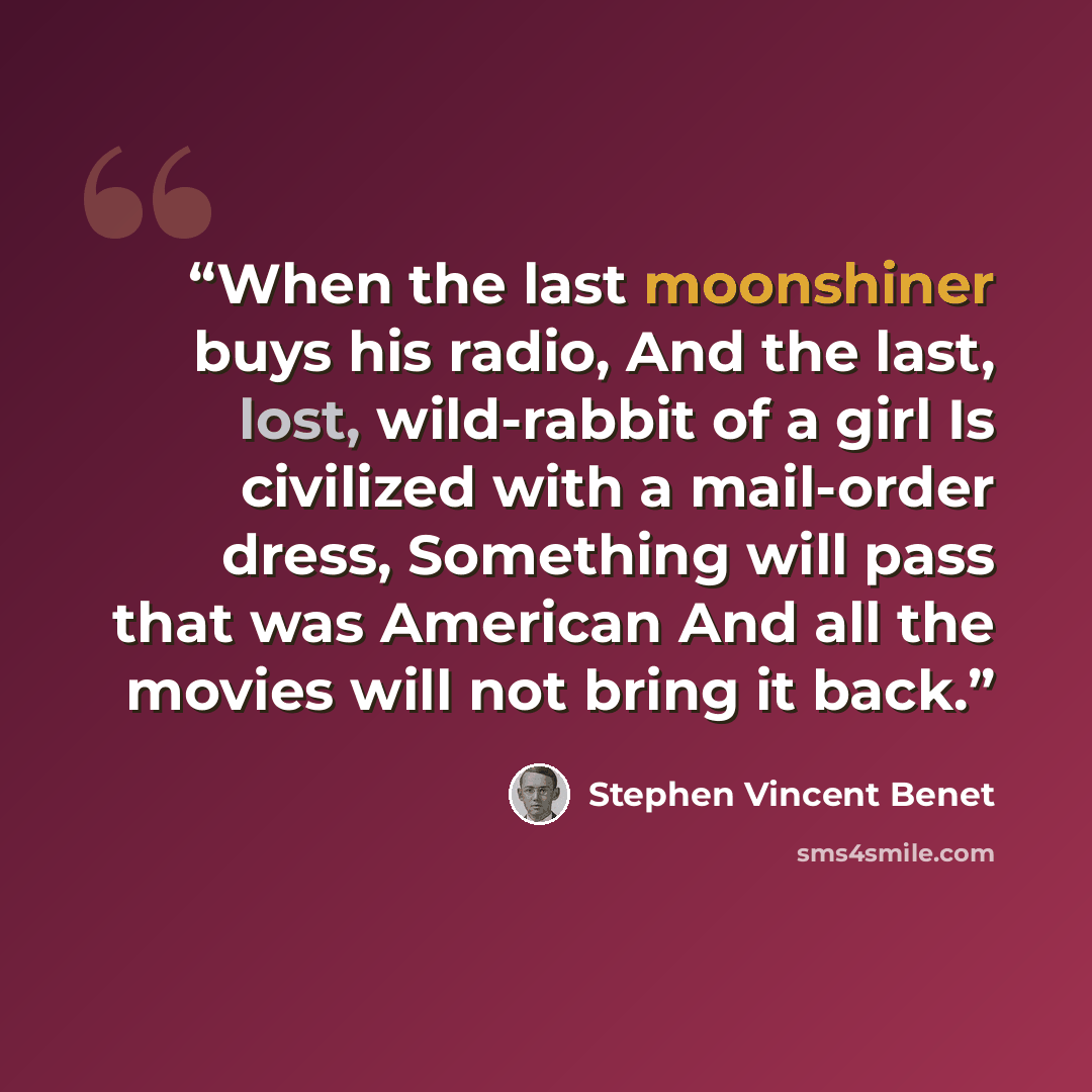 “When the last moonshiner buys his radio, And the last, lost, wild-rabbit of a girl Is civilized with a mail-order dress, Something will pass that was American And all the movies will not bring it back.” quote by Stephen Vincent Benét