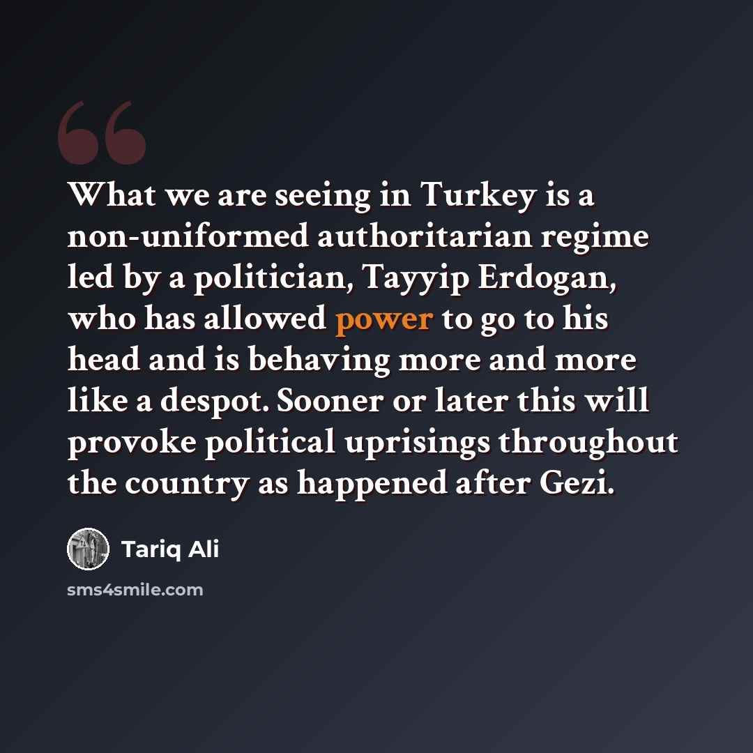 “What we are seeing in Turkey is a non-uniformed authoritarian regime led by a politician, Tayyip Erdogan, who has allowed power to go to his head and is behaving more and more like a despot. Sooner or later this will provoke political uprisings throughout the country as happened after Gezi.” quote by Tariq Ali