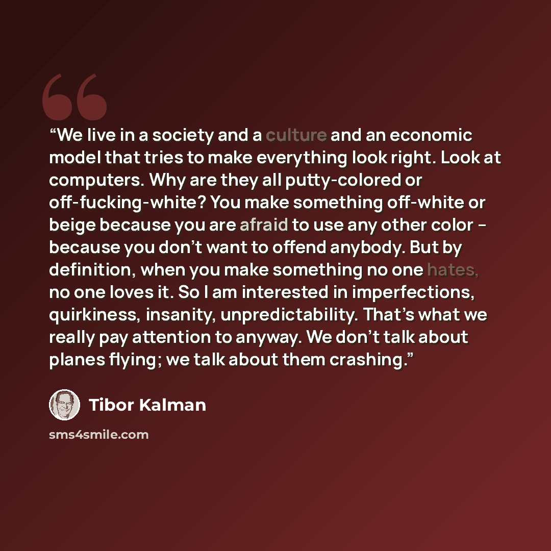 “We live in a society and a culture and an economic model that tries to make everything look right. Look at computers. Why are they all putty-colored or off-fucking-white? You make something off-white or beige because you are afraid to use any other color – because you don’t want to offend anybody…” quote by Tibor Kalman